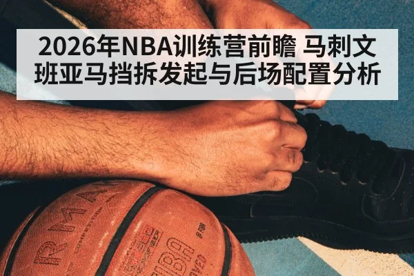 2026年NBA训练营前瞻 马刺文班亚马挡拆发起与后场配置分析