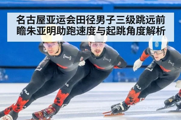 名古屋亚运会田径男子三级跳远前瞻朱亚明助跑速度与起跳角度解析
